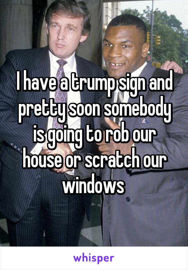 I have a trump sign and pretty soon somebody is going to rob our house or scratch our windows 