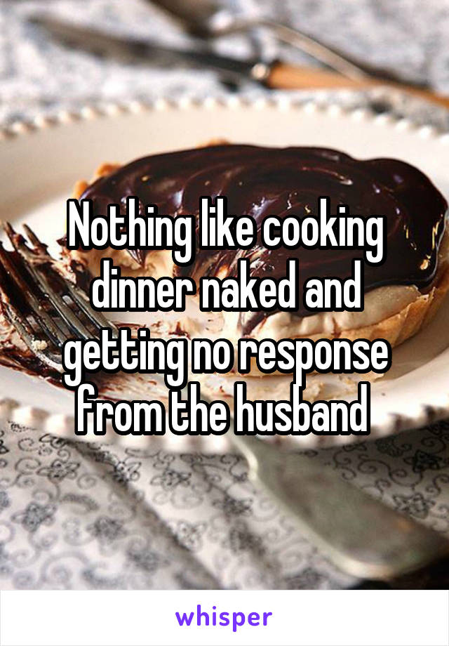 Nothing like cooking dinner naked and getting no response from the husband 