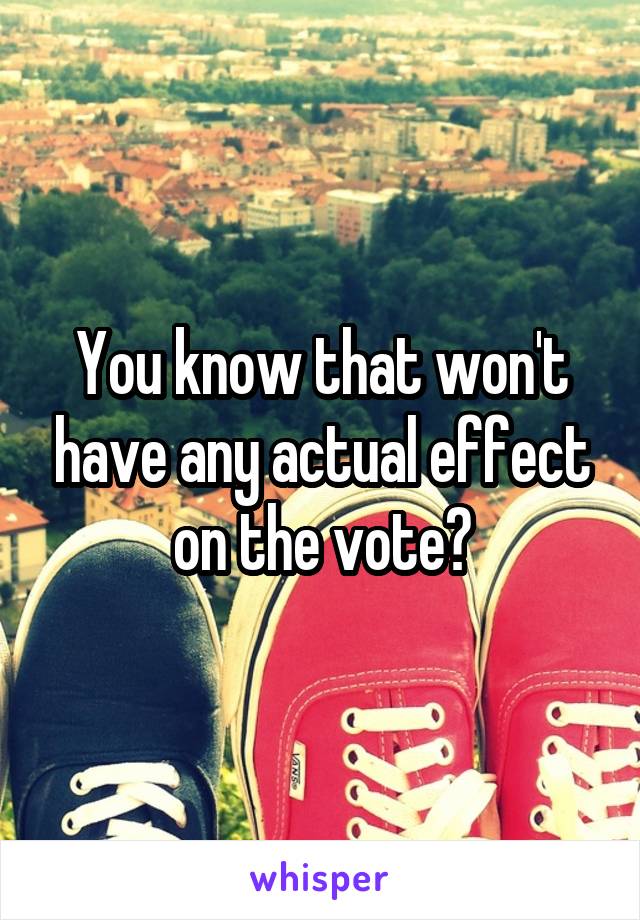 You know that won't have any actual effect on the vote?