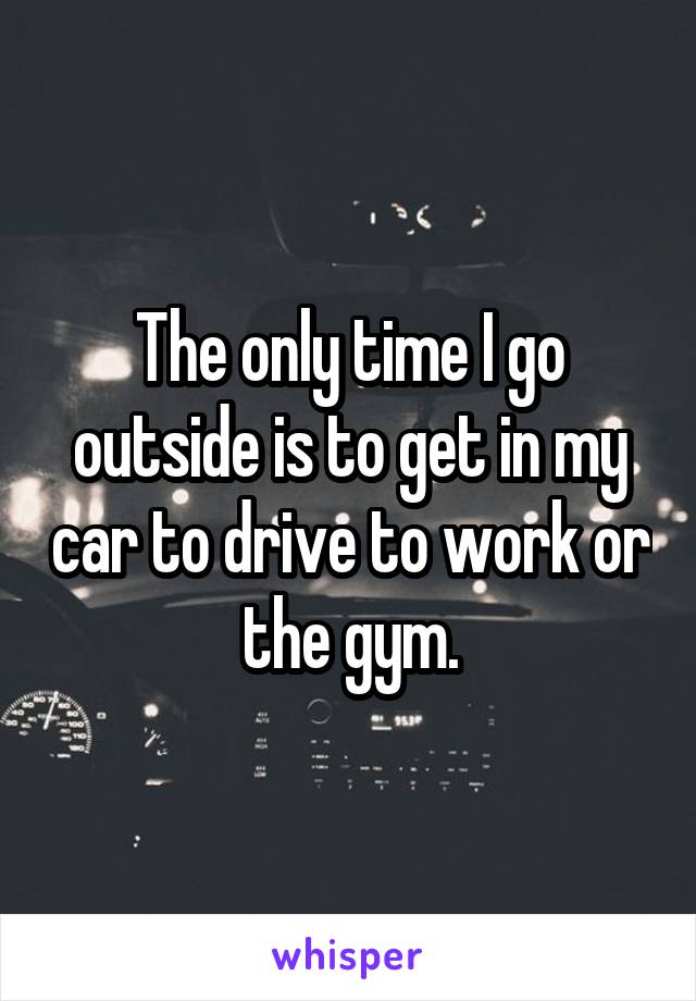The only time I go outside is to get in my car to drive to work or the gym.