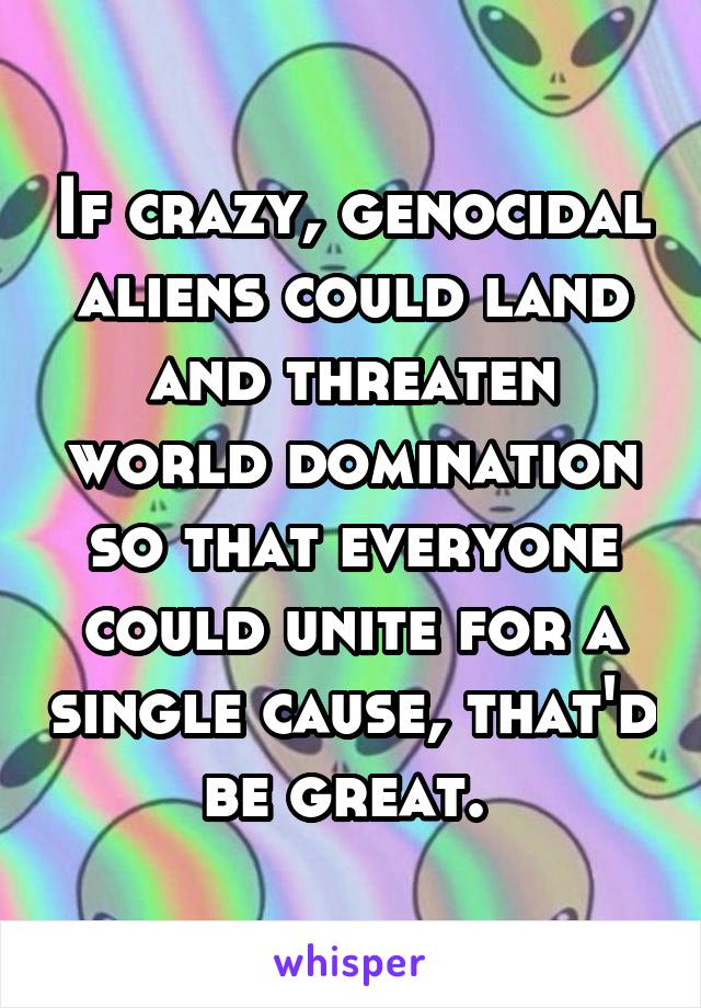 If crazy, genocidal aliens could land and threaten world domination so that everyone could unite for a single cause, that'd be great. 