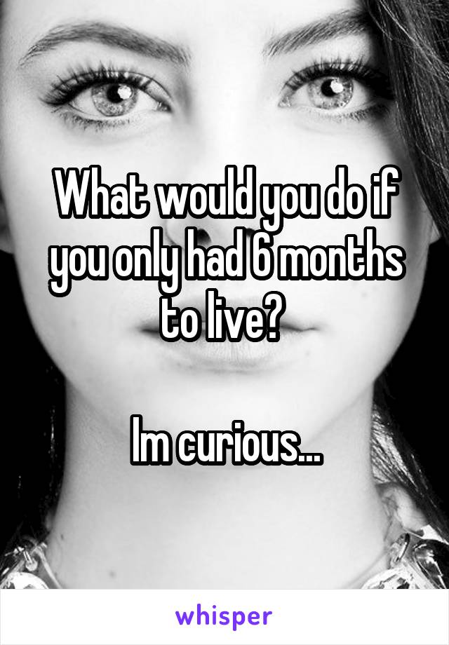 What would you do if you only had 6 months to live? 

Im curious...