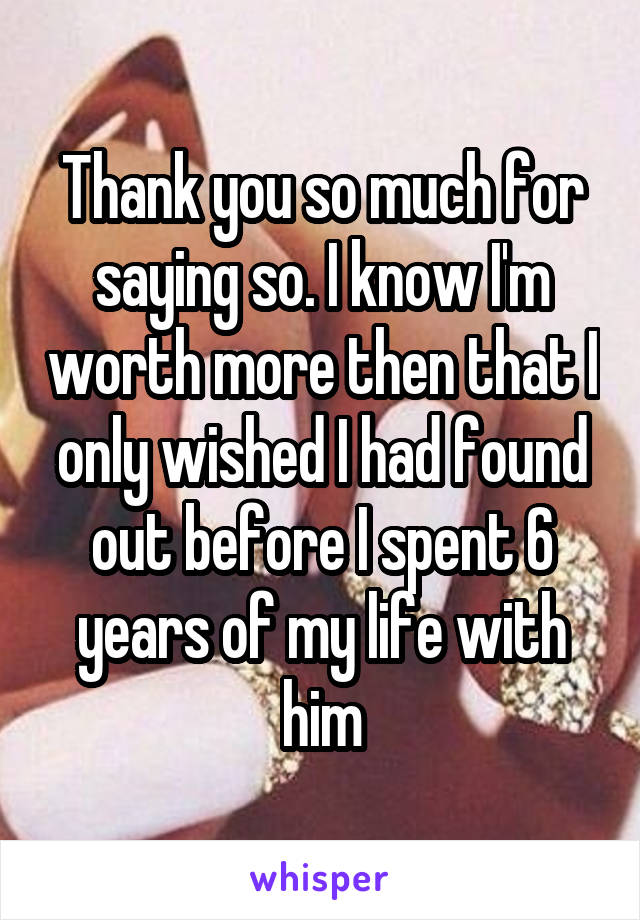 Thank you so much for saying so. I know I'm worth more then that I only wished I had found out before I spent 6 years of my life with him