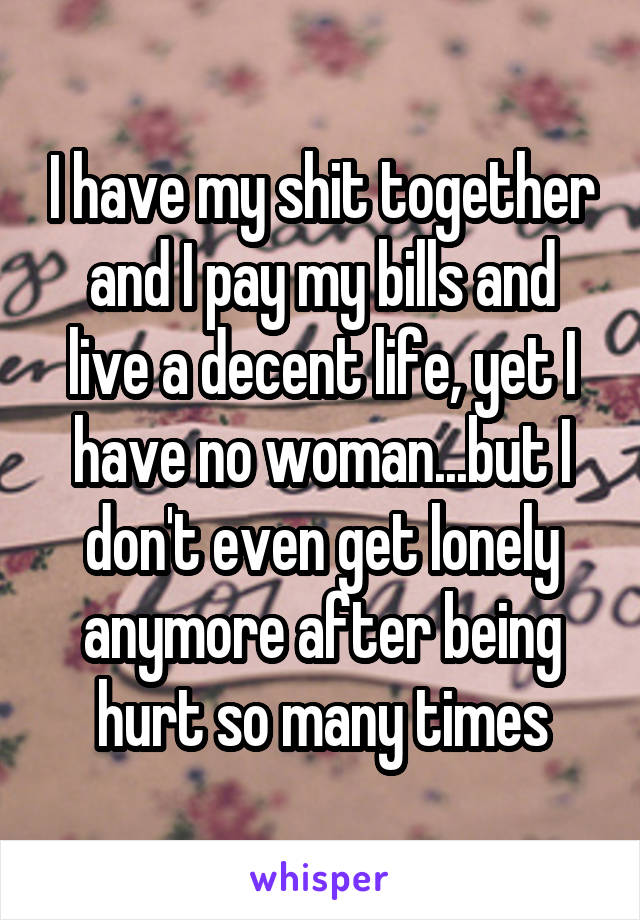 I have my shit together and I pay my bills and live a decent life, yet I have no woman...but I don't even get lonely anymore after being hurt so many times