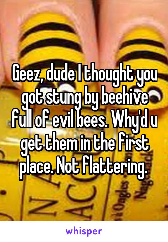 Geez, dude I thought you got stung by beehive full of evil bees. Why'd u get them in the first place. Not flattering. 