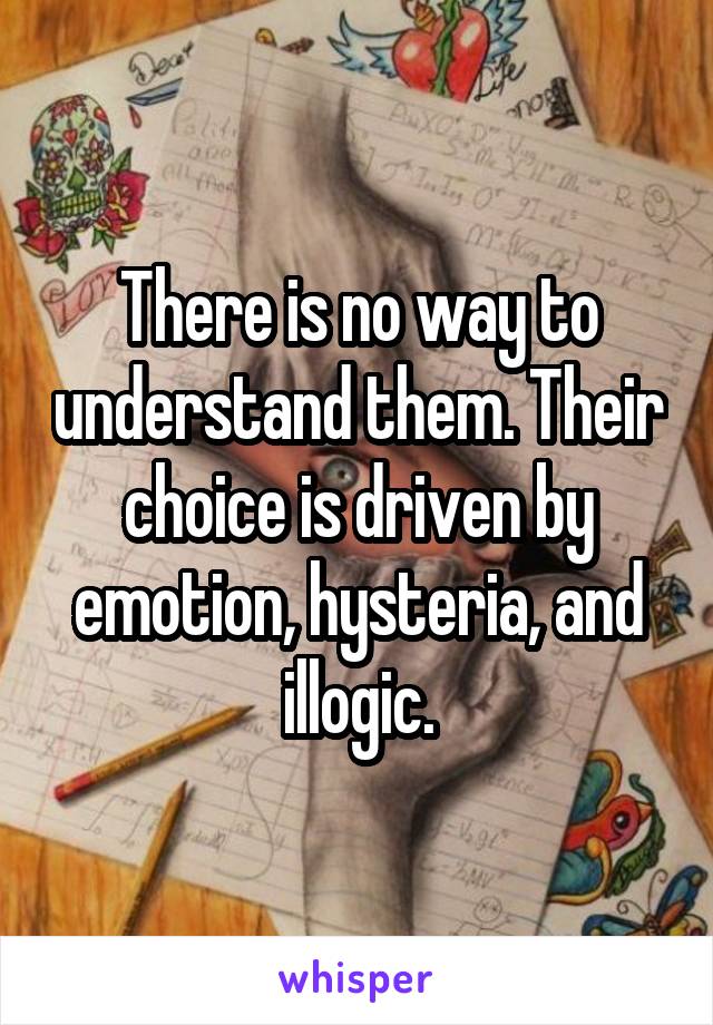 There is no way to understand them. Their choice is driven by emotion, hysteria, and illogic.