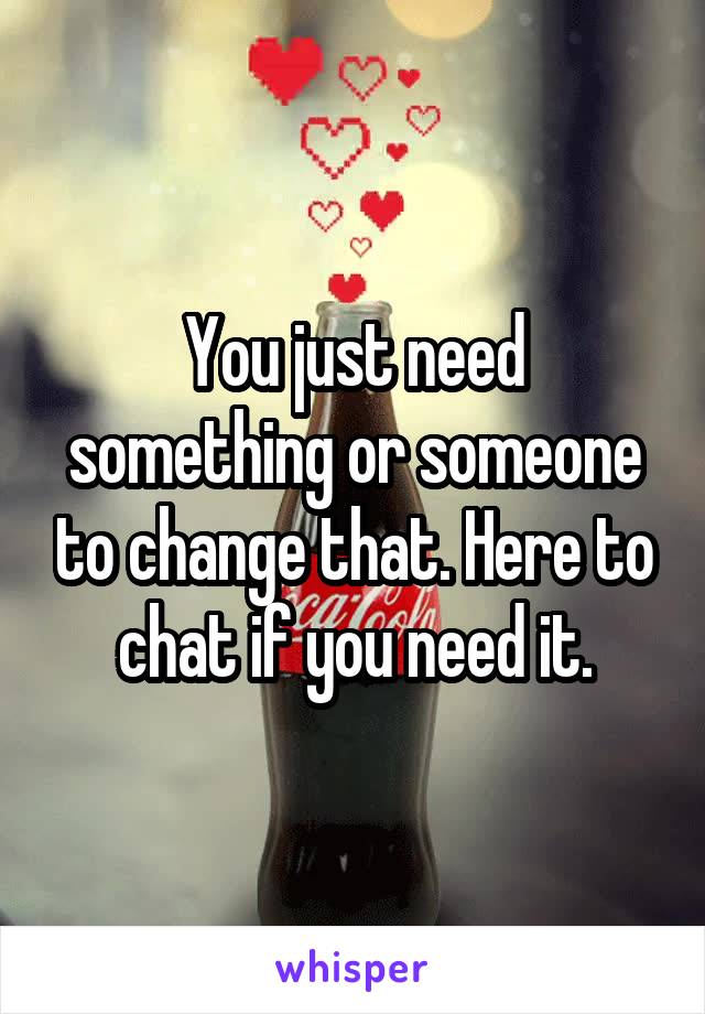 You just need something or someone to change that. Here to chat if you need it.