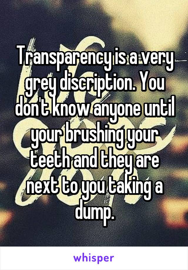 Transparency is a very grey discription. You don't know anyone until your brushing your teeth and they are next to you taking a dump.
