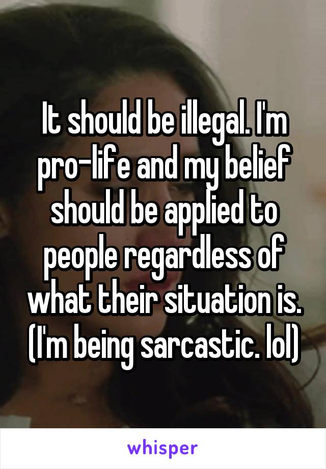 It should be illegal. I'm pro-life and my belief should be applied to people regardless of what their situation is. (I'm being sarcastic. lol)