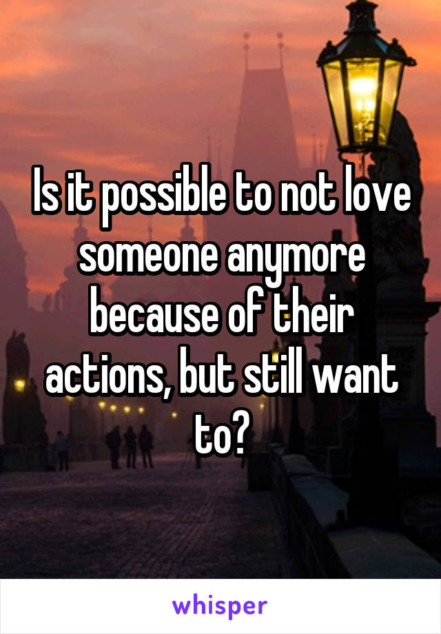 Is it possible to not love someone anymore because of their actions, but still want to?