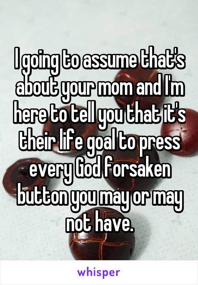 I going to assume that's about your mom and I'm here to tell you that it's their life goal to press every God forsaken button you may or may not have.