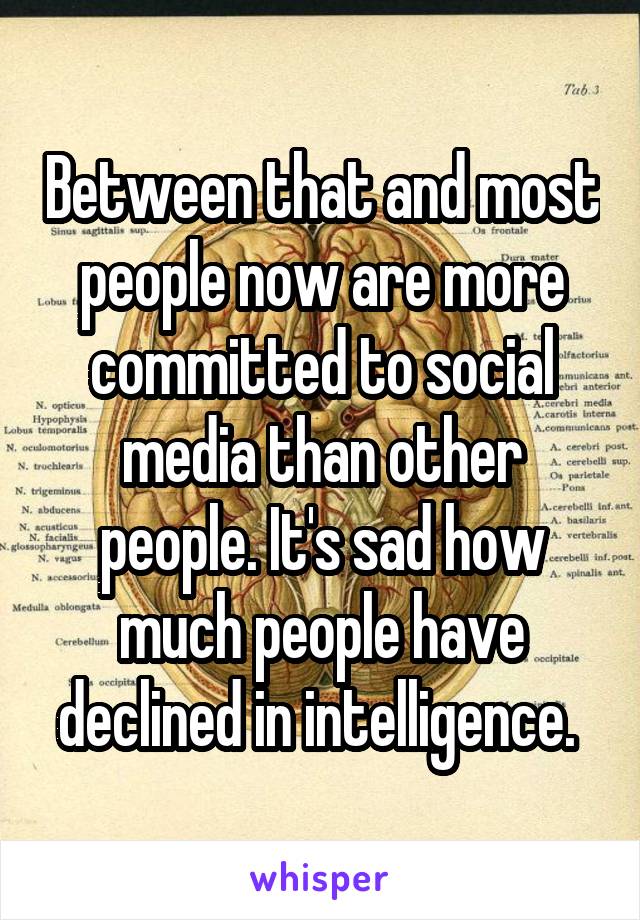 Between that and most people now are more committed to social media than other people. It's sad how much people have declined in intelligence. 
