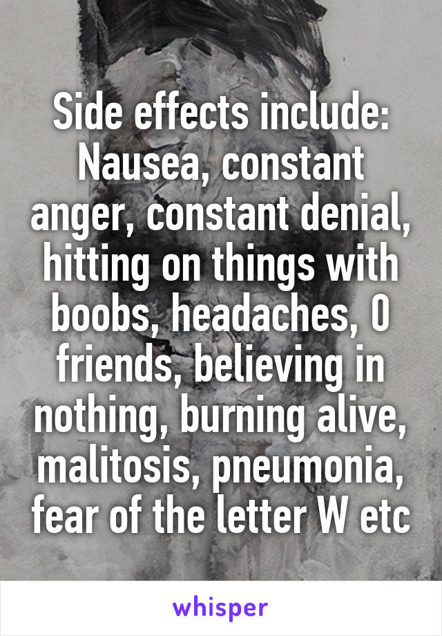 Side effects include:
Nausea, constant anger, constant denial, hitting on things with boobs, headaches, 0 friends, believing in nothing, burning alive, malitosis, pneumonia, fear of the letter W etc
