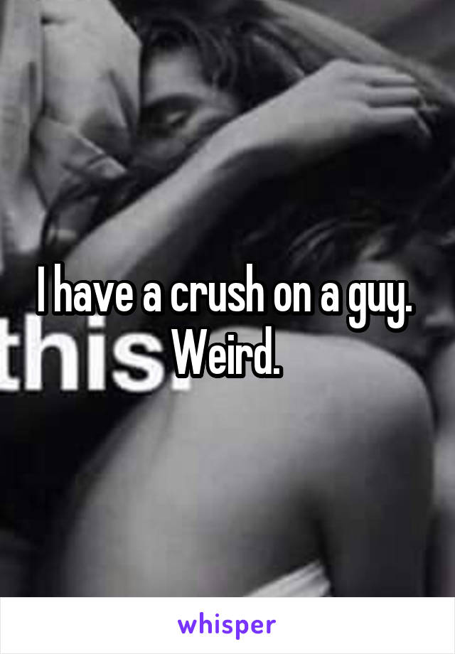 I have a crush on a guy. 
Weird. 