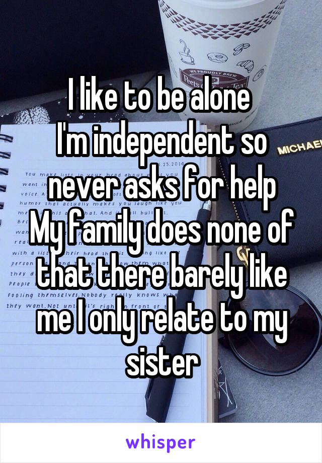 I like to be alone 
I'm independent so never asks for help
My family does none of that there barely like me I only relate to my sister