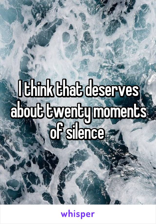 I think that deserves about twenty moments of silence 