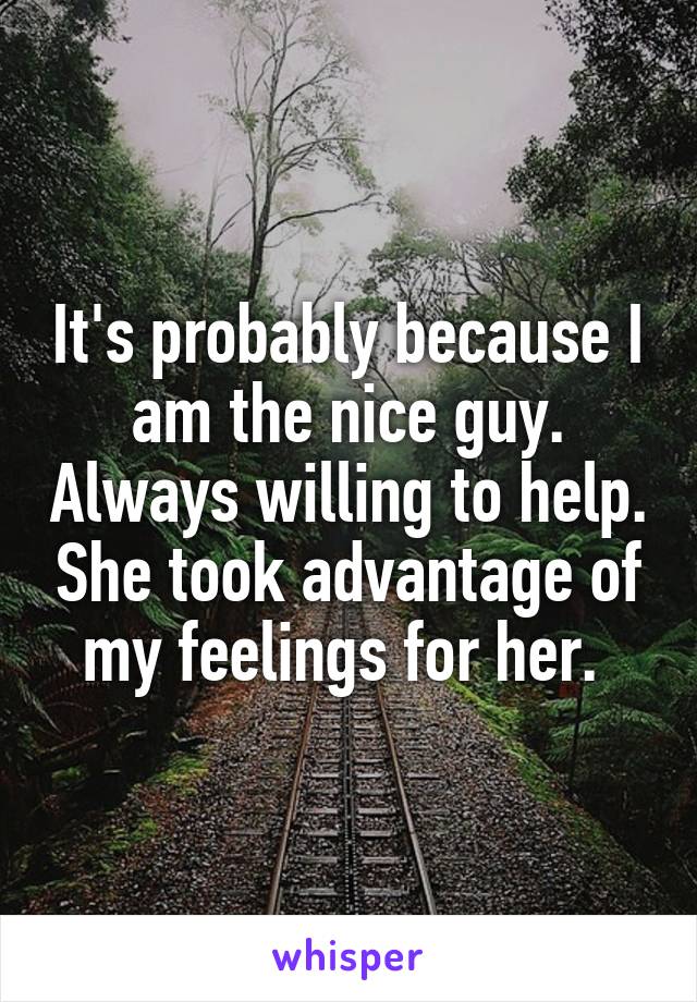 It's probably because I am the nice guy. Always willing to help. She took advantage of my feelings for her. 