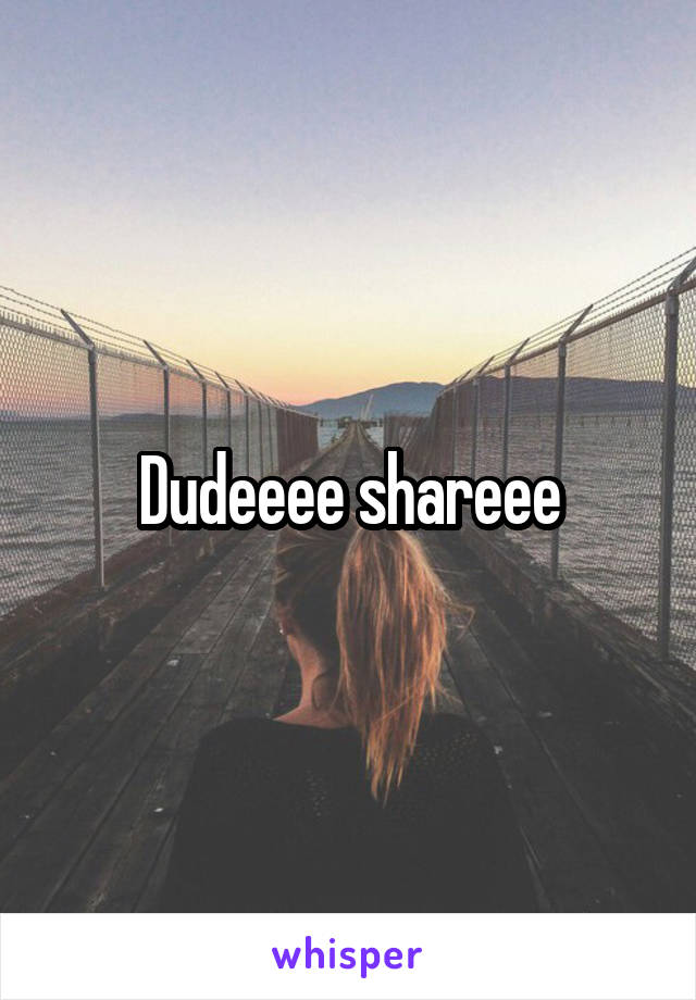 Dudeeee shareee