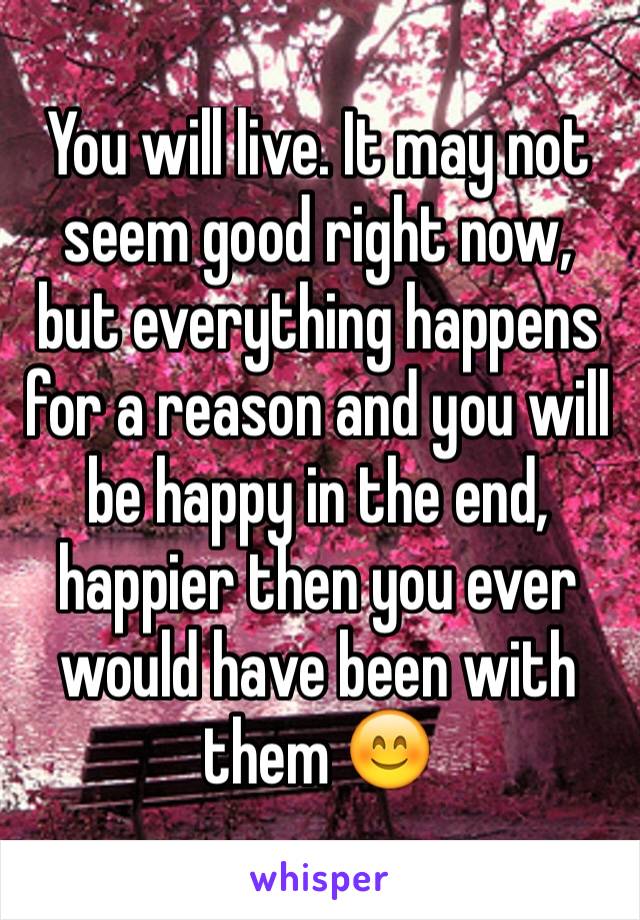 You will live. It may not seem good right now, but everything happens for a reason and you will be happy in the end, happier then you ever would have been with them 😊