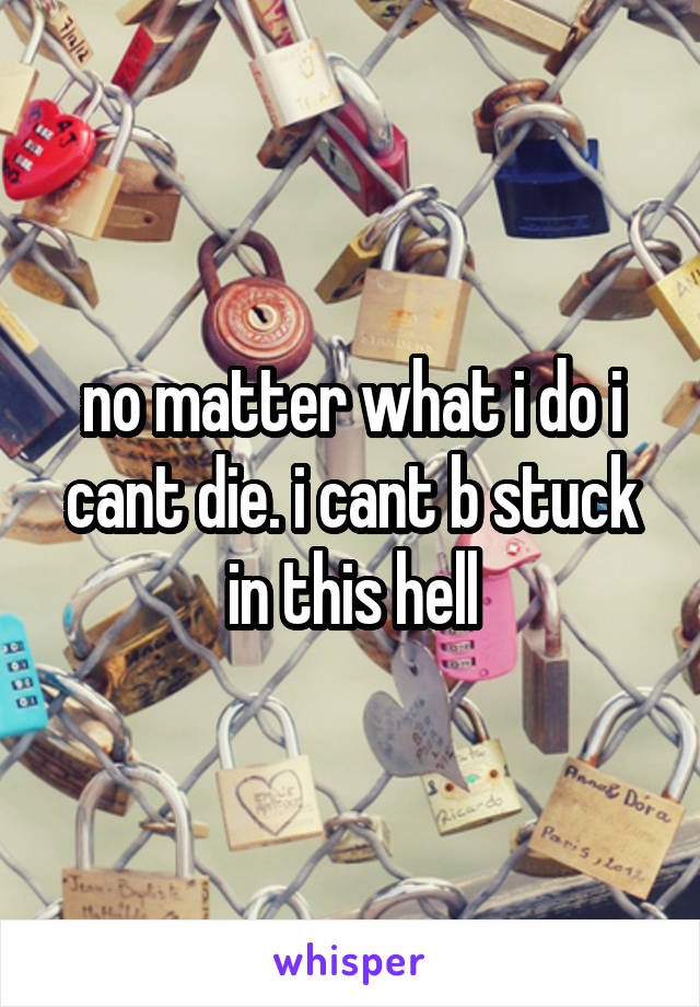 no matter what i do i cant die. i cant b stuck in this hell