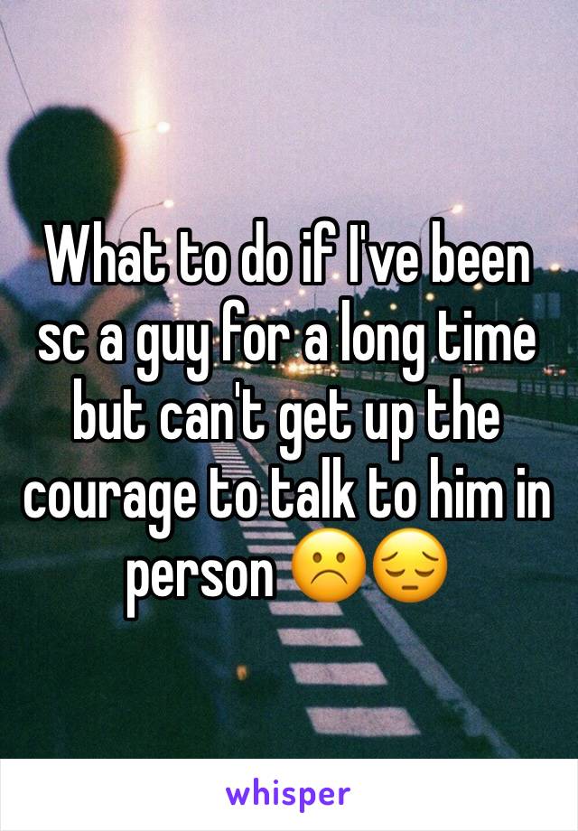 What to do if I've been sc a guy for a long time but can't get up the courage to talk to him in person ☹️😔