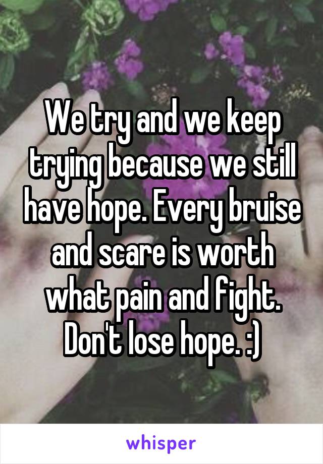 We try and we keep trying because we still have hope. Every bruise and scare is worth what pain and fight. Don't lose hope. :)