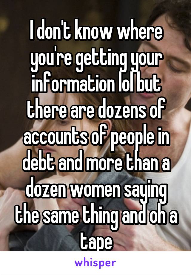 I don't know where you're getting your information lol but there are dozens of accounts of people in debt and more than a dozen women saying the same thing and oh a tape