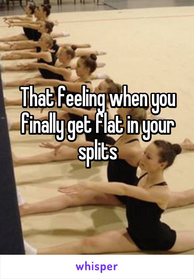 That feeling when you finally get flat in your splits
