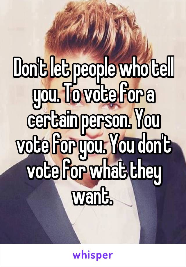 Don't let people who tell you. To vote for a certain person. You vote for you. You don't vote for what they want. 