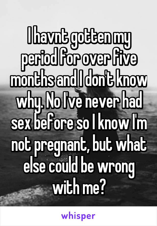 I havnt gotten my period for over five months and I don't know why. No I've never had sex before so I know I'm not pregnant, but what else could be wrong with me?