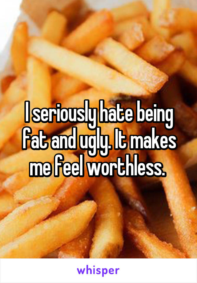 I seriously hate being fat and ugly. It makes me feel worthless. 