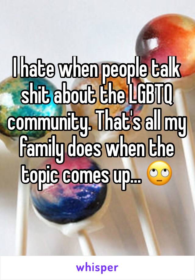 I hate when people talk shit about the LGBTQ community. That's all my family does when the topic comes up... 🙄