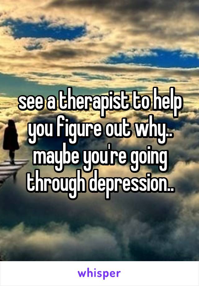 see a therapist to help you figure out why.. maybe you're going through depression..
