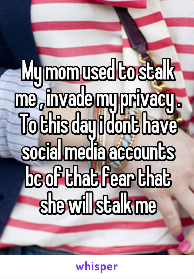 My mom used to stalk me , invade my privacy . To this day i dont have social media accounts bc of that fear that she will stalk me