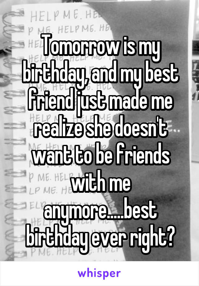 Tomorrow is my birthday, and my best friend just made me realize she doesn't want to be friends with me anymore.....best birthday ever right?