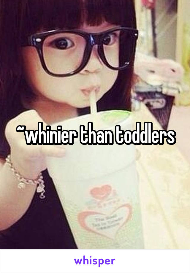 ~whinier than toddlers