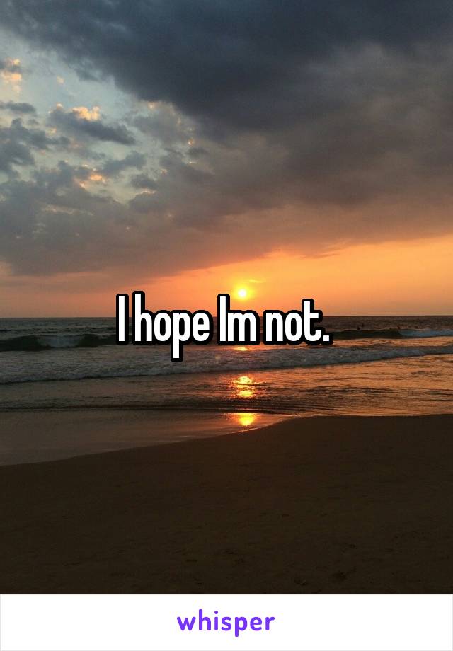 I hope Im not. 