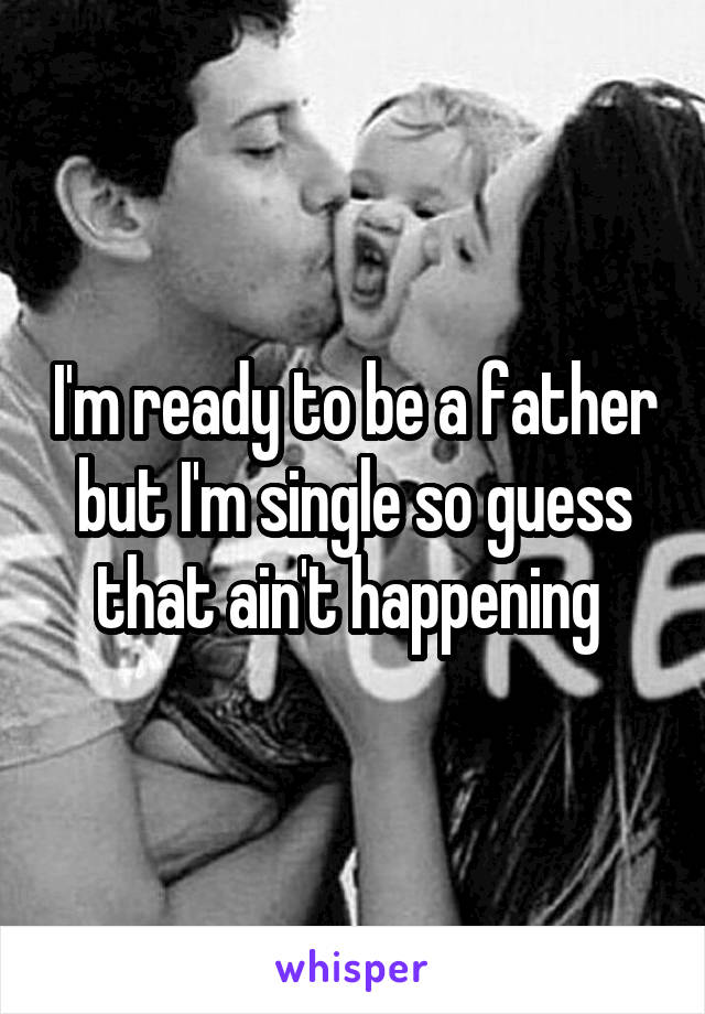 I'm ready to be a father but I'm single so guess that ain't happening 
