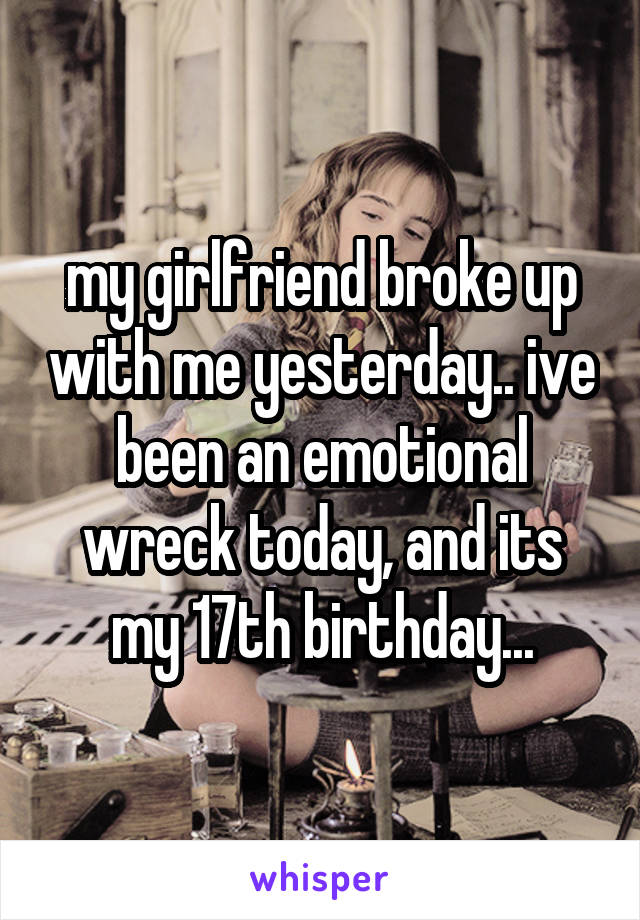 my girlfriend broke up with me yesterday.. ive been an emotional wreck today, and its my 17th birthday...