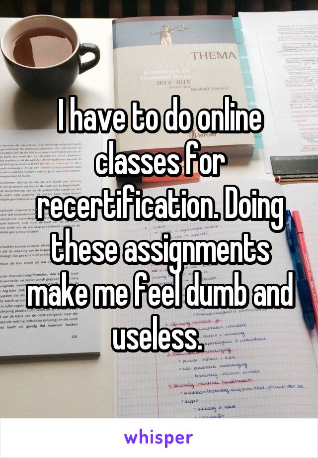 I have to do online classes for recertification. Doing these assignments make me feel dumb and useless. 