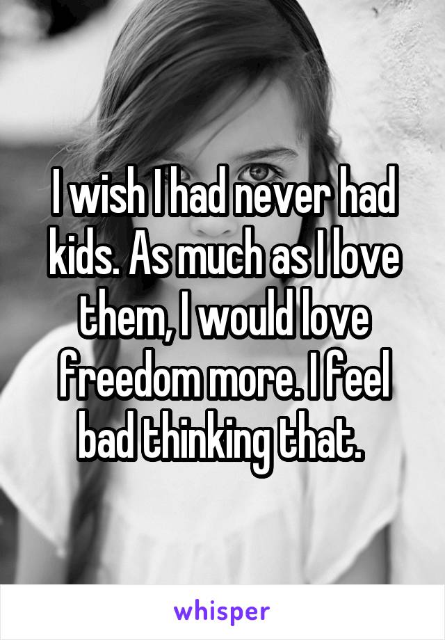 I wish I had never had kids. As much as I love them, I would love freedom more. I feel bad thinking that. 
