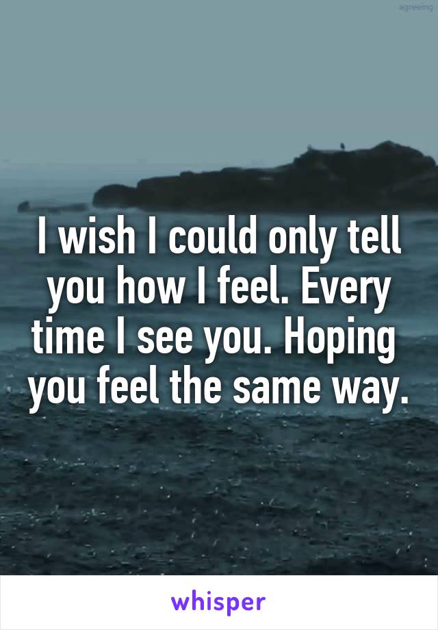 I wish I could only tell you how I feel. Every time I see you. Hoping  you feel the same way.
