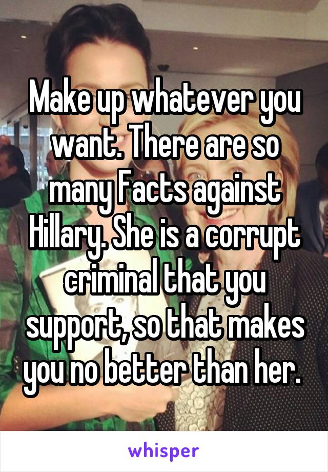 Make up whatever you want. There are so many Facts against Hillary. She is a corrupt criminal that you support, so that makes you no better than her. 