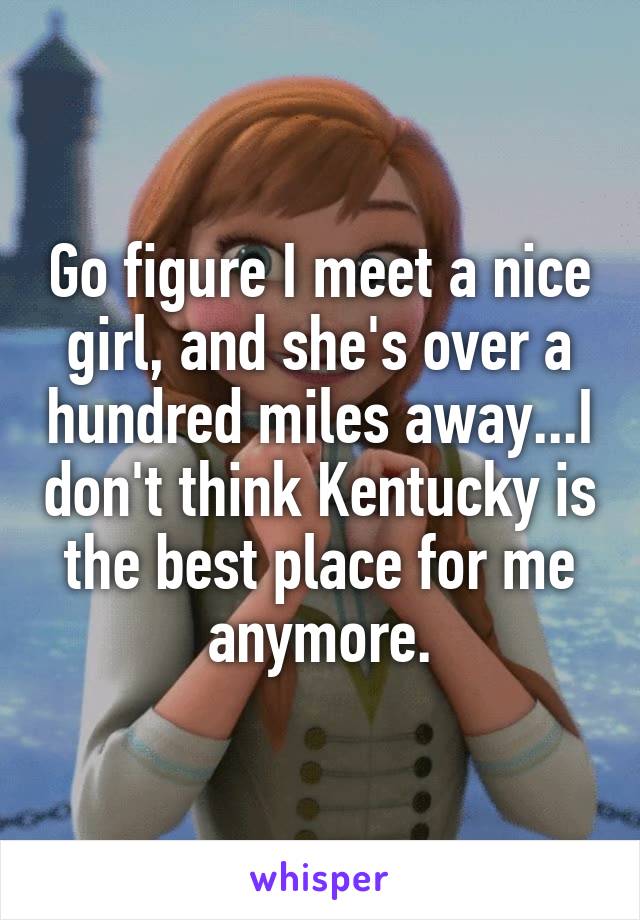 Go figure I meet a nice girl, and she's over a hundred miles away...I don't think Kentucky is the best place for me anymore.