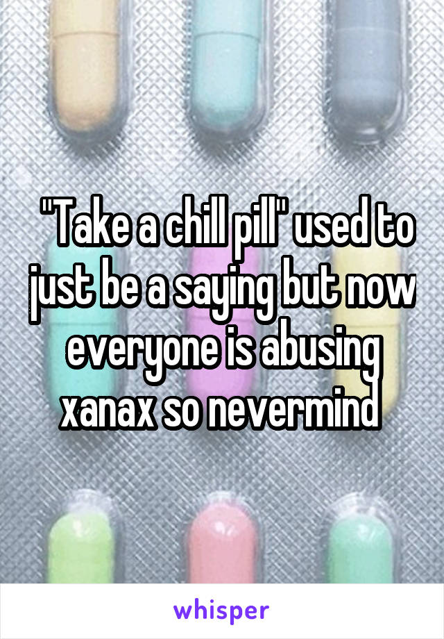  "Take a chill pill" used to just be a saying but now everyone is abusing xanax so nevermind 
