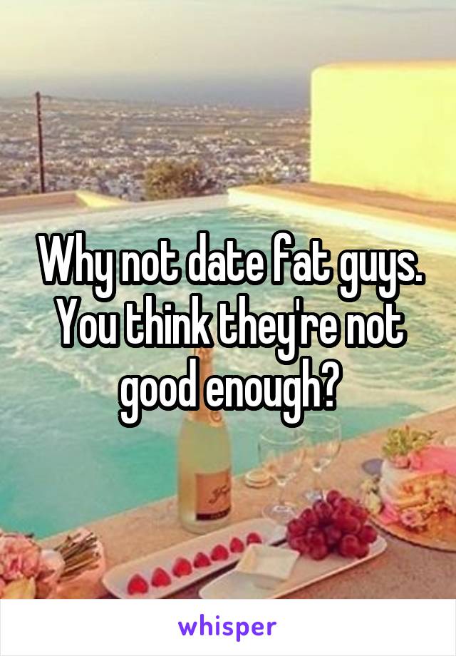 Why not date fat guys. You think they're not good enough?