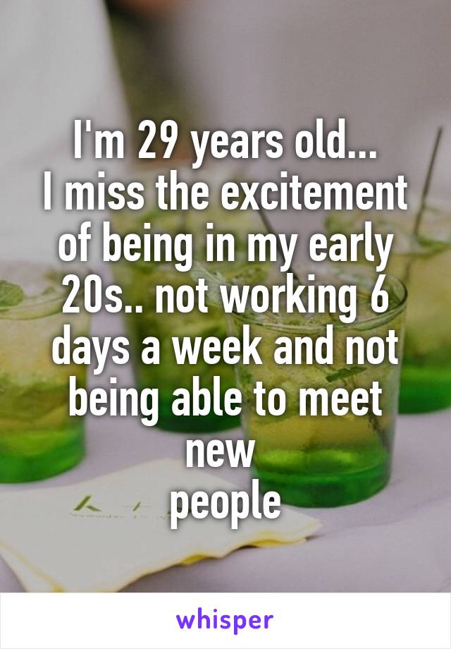I'm 29 years old...
I miss the excitement of being in my early 20s.. not working 6 days a week and not being able to meet new 
people