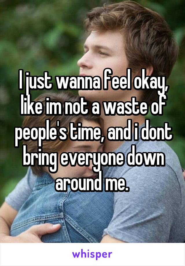 I just wanna feel okay, like im not a waste of people's time, and i dont bring everyone down around me. 
