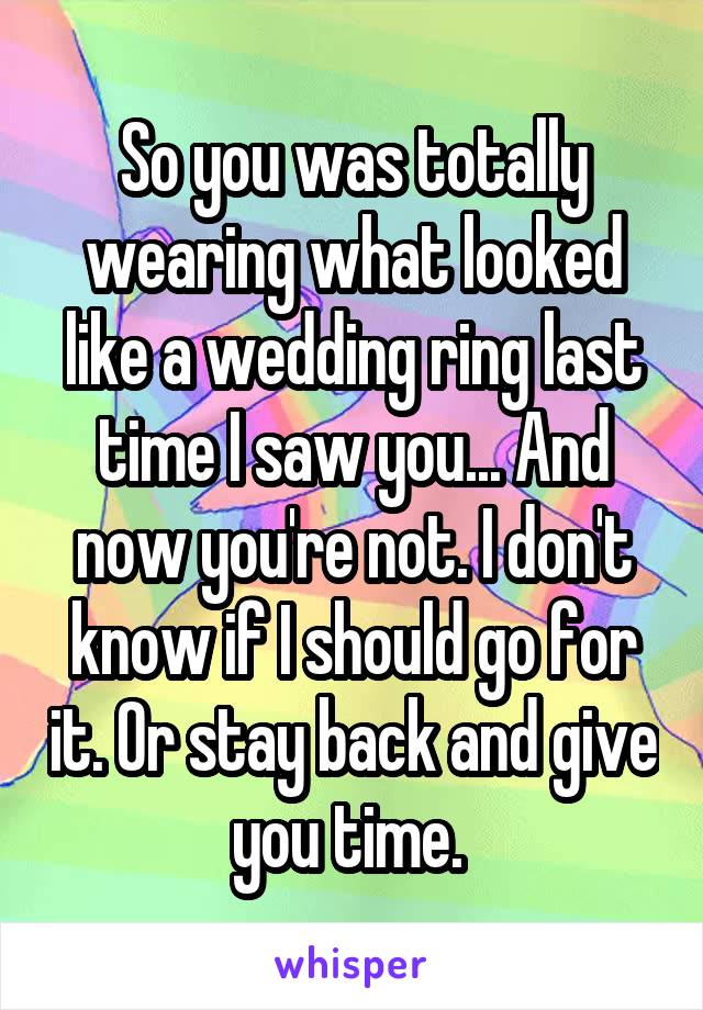So you was totally wearing what looked like a wedding ring last time I saw you... And now you're not. I don't know if I should go for it. Or stay back and give you time. 