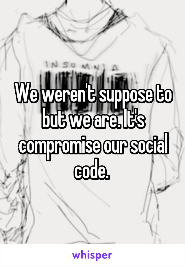 We weren't suppose to but we are. It's compromise our social code. 